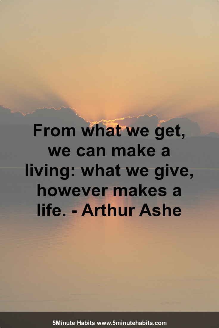 From what we get, we can make a living: what we give, however makes a life. - Arthur Ashe